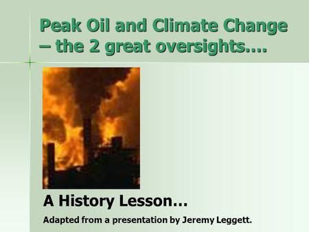 Peak Oil and Climate Change – the 2 great oversights…. A History Lesson… Adapted from a presentation by Jeremy Leggett.