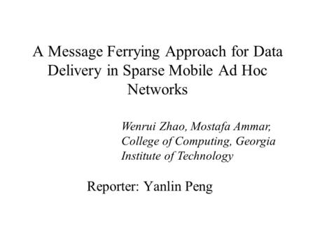 A Message Ferrying Approach for Data Delivery in Sparse Mobile Ad Hoc Networks Reporter: Yanlin Peng Wenrui Zhao, Mostafa Ammar, College of Computing,