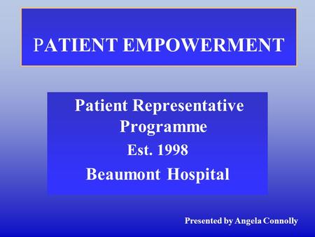 PATIENT EMPOWERMENT Patient Representative Programme Est. 1998 Beaumont Hospital Presented by Angela Connolly.