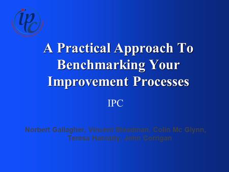 A Practical Approach To Benchmarking Your Improvement Processes IPC Norbert Gallagher, Vincent Steadman, Colin Mc Glynn, Teresa Hanratty, John Corrigan.