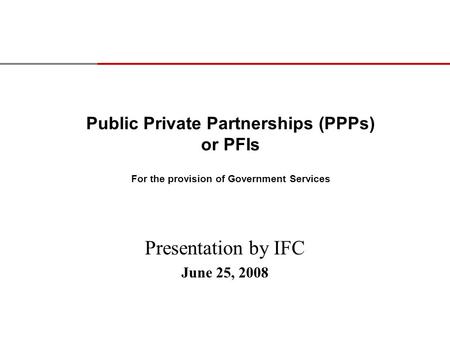 Public Private Partnerships (PPPs) or PFIs For the provision of Government Services Presentation by IFC June 25, 2008.