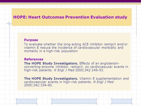 HOPE: Heart Outcomes Prevention Evaluation study Purpose To evaluate whether the long-acting ACE inhibitor ramipril and/or vitamin E reduce the incidence.