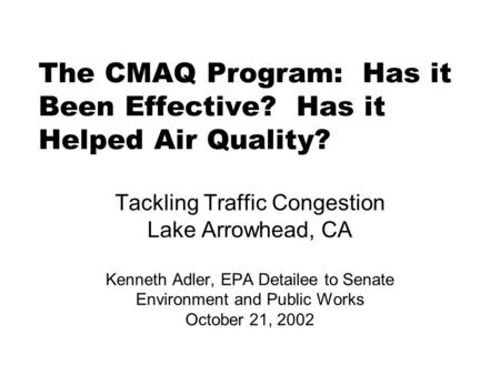 The CMAQ Program: Has it Been Effective? Has it Helped Air Quality? Tackling Traffic Congestion Lake Arrowhead, CA Kenneth Adler, EPA Detailee to Senate.