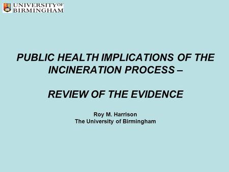 PUBLIC HEALTH IMPLICATIONS OF THE INCINERATION PROCESS – REVIEW OF THE EVIDENCE Roy M. Harrison The University of Birmingham.