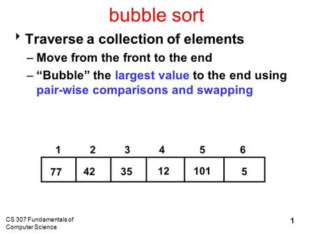 CS 307 Fundamentals of Computer Science 1 bubble sort  Traverse a collection of elements –Move from the front to the end –“Bubble” the largest value to.