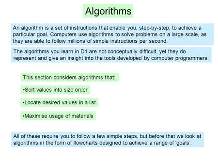 Algorithms An algorithm is a set of instructions that enable you, step-by-step, to achieve a particular goal. Computers use algorithms to solve problems.