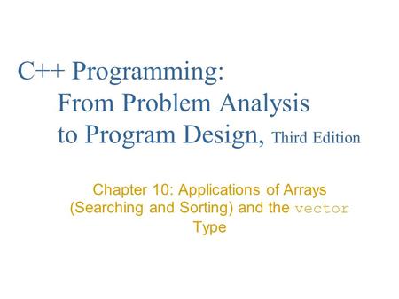 C++ Programming: From Problem Analysis to Program Design, Third Edition Chapter 10: Applications of Arrays (Searching and Sorting) and the vector Type.