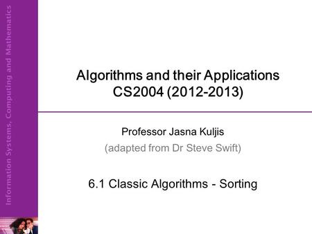 Algorithms and their Applications CS2004 (2012-2013) Professor Jasna Kuljis (adapted from Dr Steve Swift) 6.1 Classic Algorithms - Sorting.