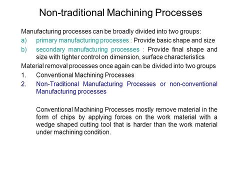 Non-traditional Machining Processes Manufacturing processes can be broadly divided into two groups: a)primary manufacturing processes : Provide basic shape.