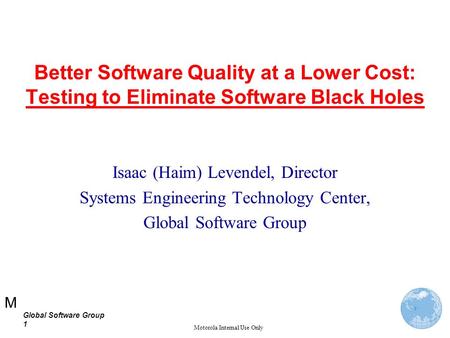 M Global Software Group 1 Motorola Internal Use Only Better Software Quality at a Lower Cost: Testing to Eliminate Software Black Holes Isaac (Haim) Levendel,