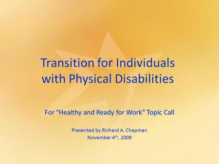 Transition for Individuals with Physical Disabilities For “Healthy and Ready for Work” Topic Call Presented by Richard A. Chapman November 4 th, 2009.