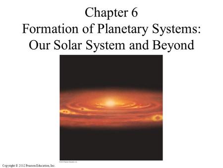 Copyright © 2012 Pearson Education, Inc. Chapter 6 Formation of Planetary Systems: Our Solar System and Beyond.