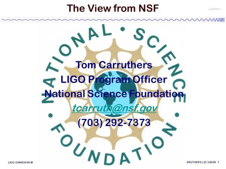 CARRUTHERS LSC 3/20/06 1 LIGO-G060039-00-M The View from NSF Tom Carruthers LIGO Program Officer National Science Foundation (703) 292-7373.