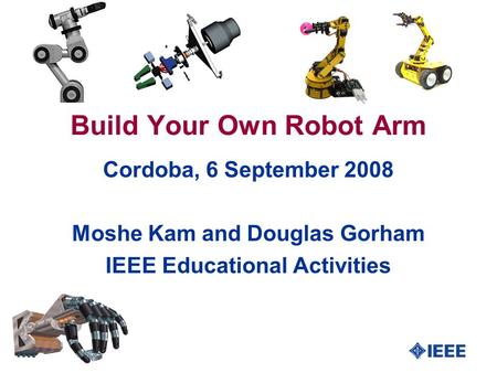 1 Build Your Own Robot Arm Cordoba, 6 September 2008 Moshe Kam and Douglas Gorham IEEE Educational Activities.