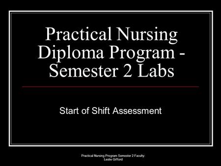 Practical Nursing Program Semester 2 Faculty: Leslie Gifford Practical Nursing Diploma Program - Semester 2 Labs Start of Shift Assessment.