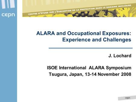 Cepn ALARA and Occupational Exposures: Experience and Challenges J. Lochard ISOE International ALARA Symposium Tsugura, Japan, 13-14 November 2008.