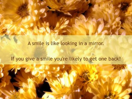 A smile is like looking in a mirror. If you give a smile you're likely to get one back!