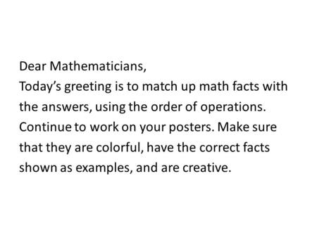 Dear Mathematicians, Today’s greeting is to match up math facts with the answers, using the order of operations. Continue to work on your posters. Make.