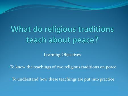 Learning Objectives To know the teachings of two religious traditions on peace To understand how these teachings are put into practice.