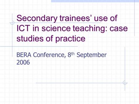 Secondary trainees’ use of ICT in science teaching: case studies of practice BERA Conference, 8 th September 2006.