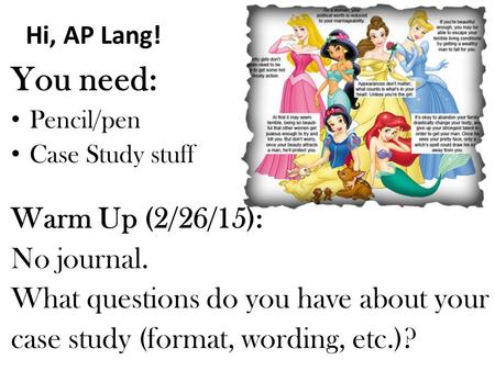 Hi, AP Lang! You need: Pencil/pen Case Study stuff Warm Up (2/26/15): No journal. What questions do you have about your case study (format, wording, etc.)?