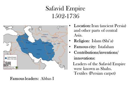 Safavid Empire 1502-1736 Location: Iran (ancient Persia) and other parts of central Asia. Religion: Islam (Shi’a) Famous city: Istafahan Contributions/inventions/