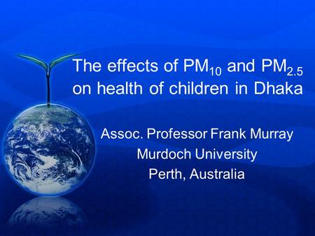 The effects of PM 10 and PM 2.5 on health of children in Dhaka Assoc. Professor Frank Murray Murdoch University Perth, Australia.