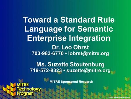 © 2006, The MITRE Corporation Toward a Standard Rule Language for Semantic Enterprise Integration Ms. Suzette Stoutenburg 719-572-8323