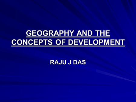 GEOGRAPHY AND THE CONCEPTS OF DEVELOPMENT RAJU J DAS.