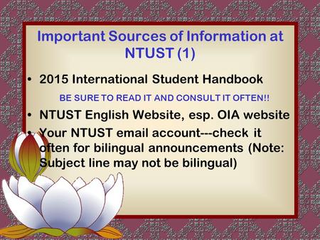 Important Sources of Information at NTUST (1) 2015 International Student Handbook BE SURE TO READ IT AND CONSULT IT OFTEN!! NTUST English Website, esp.