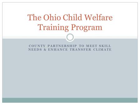 COUNTY PARTNERSHIP TO MEET SKILL NEEDS & ENHANCE TRANSFER CLIMATE The Ohio Child Welfare Training Program.