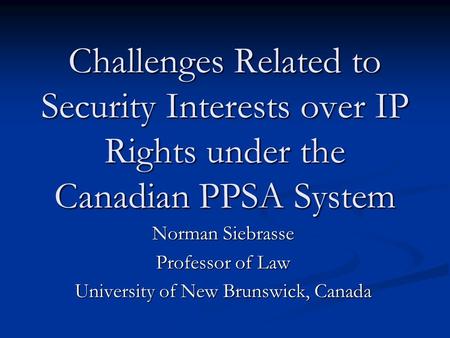 Challenges Related to Security Interests over IP Rights under the Canadian PPSA System Norman Siebrasse Professor of Law University of New Brunswick, Canada.