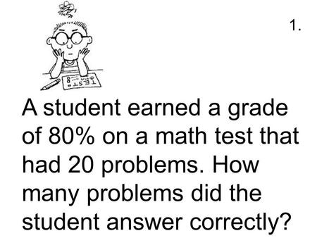 1. A student earned a grade of 80% on a math test that had 20 problems. How many problems did the student answer correctly?