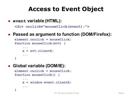 CS 142 Lecture Notes: EventsSlide 1 Access to Event Object ● event variable (HTML): ● Passed as argument to function (DOM/Firefox): element.onclick = mouseClick;