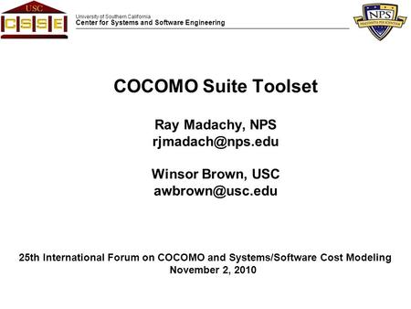 University of Southern California Center for Systems and Software Engineering COCOMO Suite Toolset Ray Madachy, NPS Winsor Brown, USC.