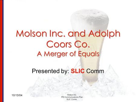 10/13/04 Molson Inc. PR Communications Plan SLIC Comm. Molson Inc. and Adolph Coors Co. A Merger of Equals Presented by: SLIC Comm.