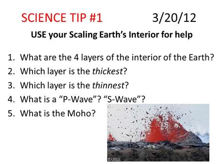 SCIENCE TIP #13/20/12 USE your Scaling Earth’s Interior for help 1.What are the 4 layers of the interior of the Earth? 2.Which layer is the thickest? 3.Which.