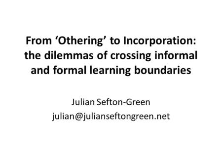 From ‘Othering’ to Incorporation: the dilemmas of crossing informal and formal learning boundaries Julian Sefton-Green