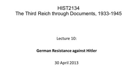 Lecture 10: German Resistance against Hitler 30 April 2013 HIST2134 The Third Reich through Documents, 1933-1945.