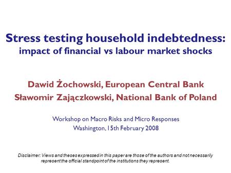 Stress testing household indebtedness: impact of financial vs labour market shocks Dawid Żochowski, European Central Bank Sławomir Zajączkowski, National.