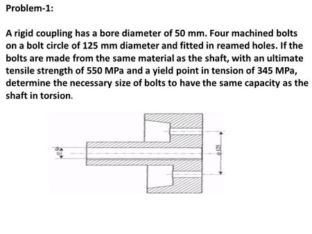 Problem-1: A rigid coupling has a bore diameter of 50 mm. Four machined bolts on a bolt circle of 125 mm diameter and fitted in reamed holes. If the bolts.