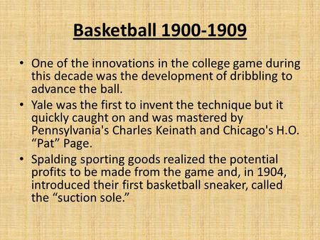 Basketball 1900-1909 One of the innovations in the college game during this decade was the development of dribbling to advance the ball. Yale was the first.