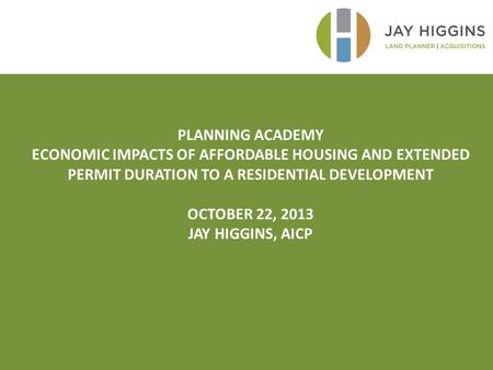 PLANNING ACADEMY ECONOMIC IMPACTS OF AFFORDABLE HOUSING AND EXTENDED PERMIT DURATION TO A RESIDENTIAL DEVELOPMENT OCTOBER 22, 2013 JAY HIGGINS, AICP.