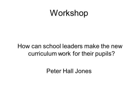 Workshop How can school leaders make the new curriculum work for their pupils? Peter Hall Jones.