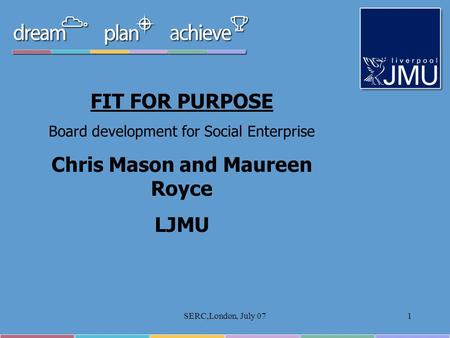 SERC,London, July 071 FIT FOR PURPOSE Board development for Social Enterprise Chris Mason and Maureen Royce LJMU.