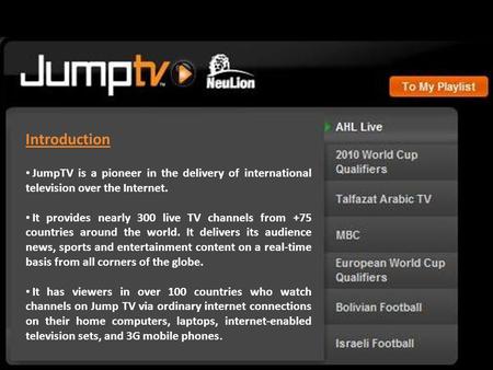 Introduction JumpTV is a pioneer in the delivery of international television over the Internet. It provides nearly 300 live TV channels from +75 countries.