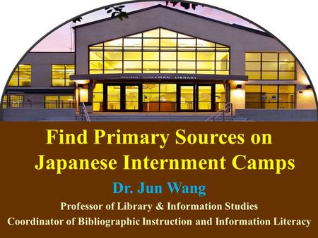 1 Find Primary Sources on Japanese Internment Camps Dr. Jun Wang Professor of Library & Information Studies Coordinator of Bibliographic Instruction and.