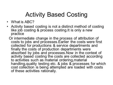 Activity Based Costing What is ABC? Activity based costing is not a distinct method of costing like job costing & process costing.It is only a new practice.