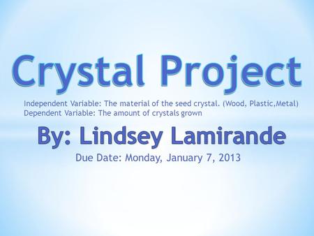 Due Date: Monday, January 7, 2013 Independent Variable: The material of the seed crystal. (Wood, Plastic,Metal) Dependent Variable: The amount of crystals.