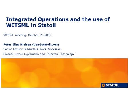 Integrated Operations and the use of WITSML in Statoil WITSML meeting, October 19, 2006 Peter Eilsø Nielsen Senior Advisor Subsurface.